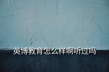 英博教育怎么樣啊聽過嗎