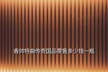 香帥特曲傳奇國(guó)品零售多少錢一瓶