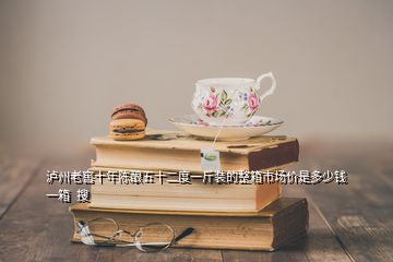 瀘州老窖十年陳釀五十二度一斤裝的整箱市場價是多少錢一箱  搜