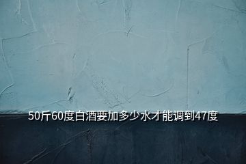 50斤60度白酒要加多少水才能調(diào)到47度