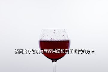 請(qǐng)問(wèn)治療劃痕蕁麻疹用醋和白酒擦拭的方法