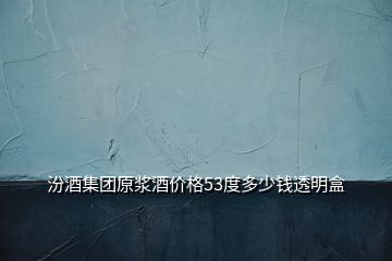 汾酒集團原漿酒價格53度多少錢透明盒