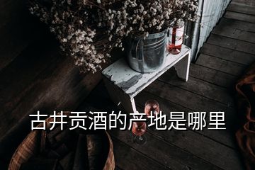 古井貢酒的產(chǎn)地是哪里