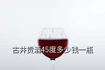 古井貢酒45度多少錢一瓶