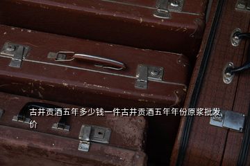 古井貢酒五年多少錢(qián)一件古井貢酒五年年份原漿批發(fā)價(jià)