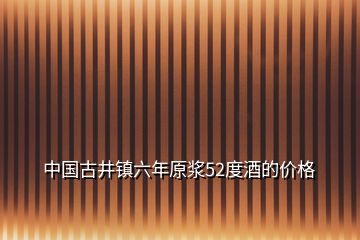 中國(guó)古井鎮(zhèn)六年原漿52度酒的價(jià)格