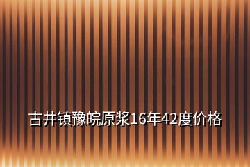 古井鎮(zhèn)豫皖原漿16年42度價格