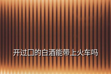 開(kāi)過(guò)囗的白酒能帶上火車嗎