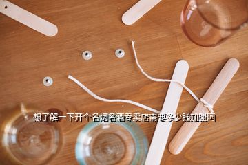 想了解一下開個名煙名酒專賣店需要多少錢加盟阿