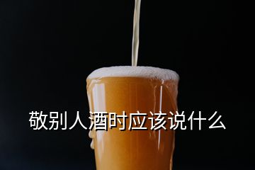 敬別人酒時(shí)應(yīng)該說什么