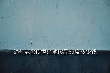 瀘州老窖傳世窖池珍品52度多少錢