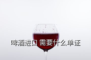 啤酒進(jìn)口 需要什么單證