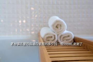 茅臺(tái)鎮(zhèn)五星珍品酒白瓷瓶的多少錢一瓶500ML謝謝了