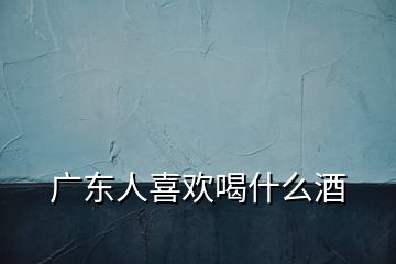 廣東人喜歡喝什么酒