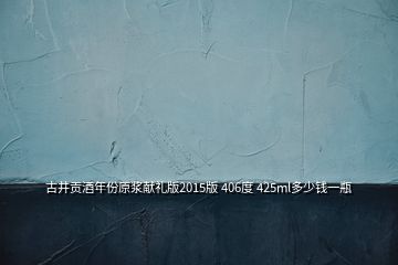 古井貢酒年份原漿獻(xiàn)禮版2015版 406度 425ml多少錢一瓶