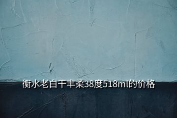 衡水老白干豐柔38度518ml的價(jià)格