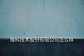 維科技術(shù)股份有限公司怎么樣