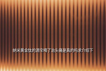 納米黃金鈦的酒寶喝了治頭痛是真的嗎求介紹下