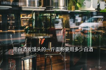 用白酒發(fā)饅頭的一斤面粉要用多少白酒