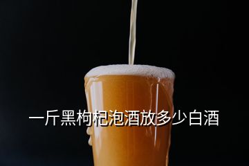 一斤黑枸杞泡酒放多少白酒