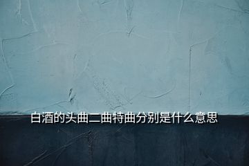 白酒的頭曲二曲特曲分別是什么意思