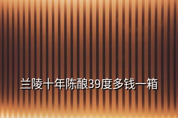 蘭陵十年陳釀39度多錢一箱