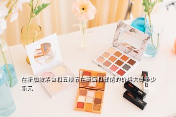 在新加坡茅臺和五糧液在商店和餐館的價(jià)格大概多少新元