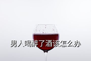 男人喝醉了酒該怎么辦