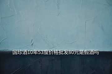 國珍酒10年53度價(jià)格批發(fā)80元是假酒嗎