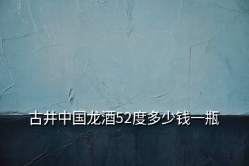 古井中國(guó)龍酒52度多少錢一瓶