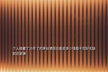 個(gè)人收藏了25年了的茅臺(tái)酒現(xiàn)在能賣(mài)多少錢(qián)瓶子完好無(wú)缺就還是滿