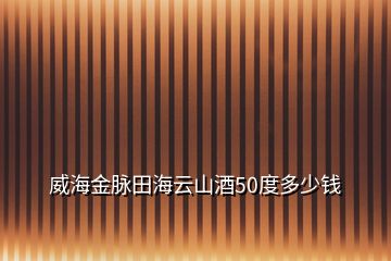 威海金脈田海云山酒50度多少錢