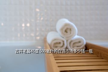 古井老窖45度 500毫升的白酒市場(chǎng)多少錢(qián)一瓶