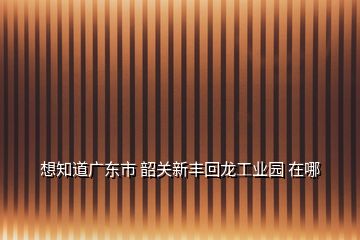 想知道廣東市 韶關新豐回龍工業(yè)園 在哪