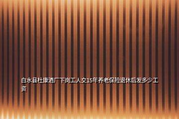 白水縣杜康酒廠下崗工人交15年養(yǎng)老保險(xiǎn)退休后發(fā)多少工資