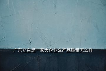 廣東立白是一家大企業(yè)么產(chǎn)品質(zhì)量怎么樣