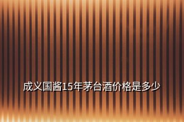 成義國醬15年茅臺酒價(jià)格是多少