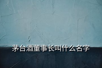 茅臺(tái)酒董事長(zhǎng)叫什么名字