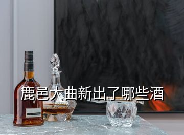 鹿邑大曲新出了哪些酒