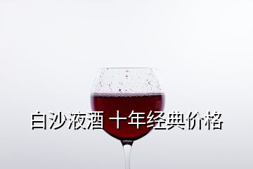 白沙液酒 十年經(jīng)典價格