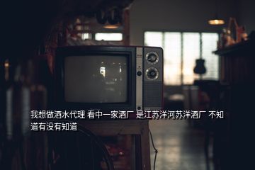 我想做酒水代理 看中一家酒廠 是江蘇洋河蘇洋酒廠 不知道有沒有知道