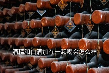 酒精和白酒加在一起喝會(huì)怎么樣