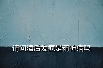 請(qǐng)問酒后發(fā)瘋是精神病嗎