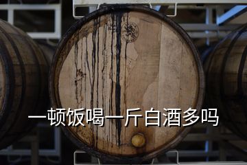 一頓飯喝一斤白酒多嗎