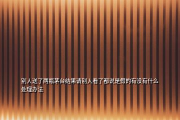 別人送了兩瓶茅臺(tái)結(jié)果請(qǐng)別人看了都說是假的有沒有什么處理辦法