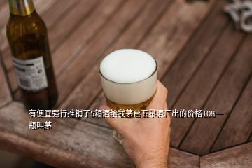 有便宜強(qiáng)行推銷了5箱酒給我茅臺(tái)五星酒廠出的價(jià)格108一瓶叫茅