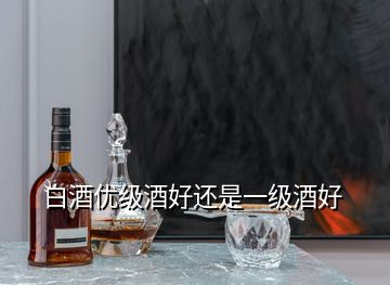 白酒優(yōu)級酒好還是一級酒好