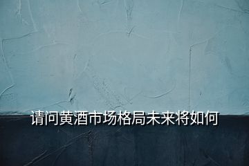 請(qǐng)問黃酒市場格局未來將如何