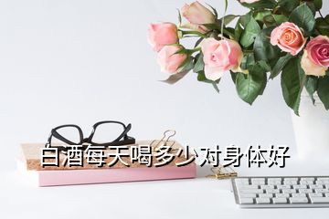 白酒每天喝多少對(duì)身體好