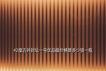 42度古井封壇一號優(yōu)品級價格是多少錢一瓶